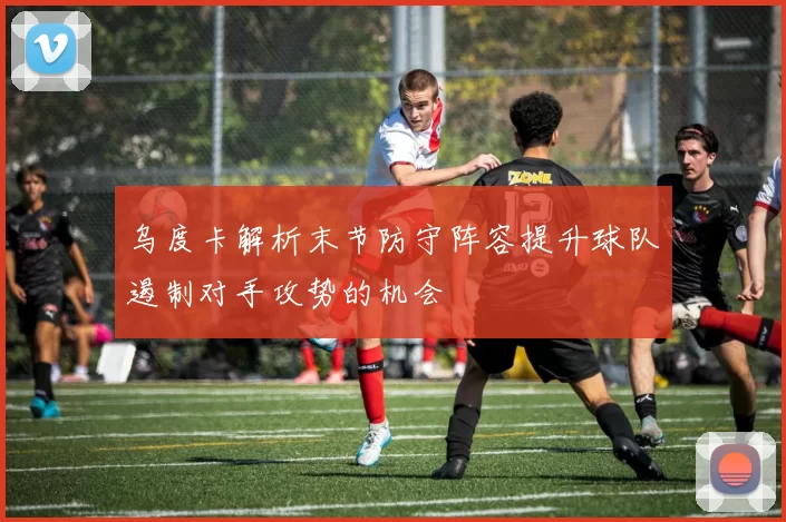 乌度卡解析末节防守阵容提升球队遏制对手攻势的机会