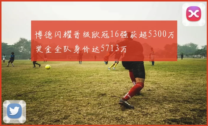 博德闪耀晋级欧冠16强获超5300万奖金全队身价达5713万