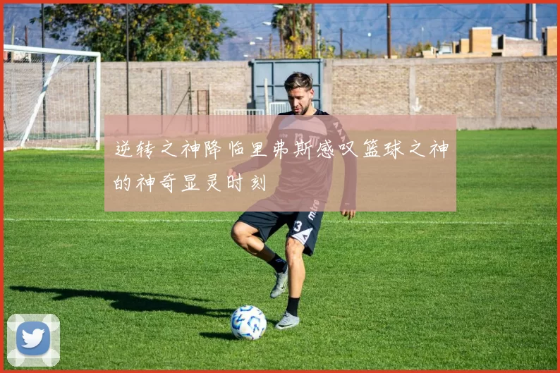 逆转之神降临里弗斯感叹篮球之神的神奇显灵时刻