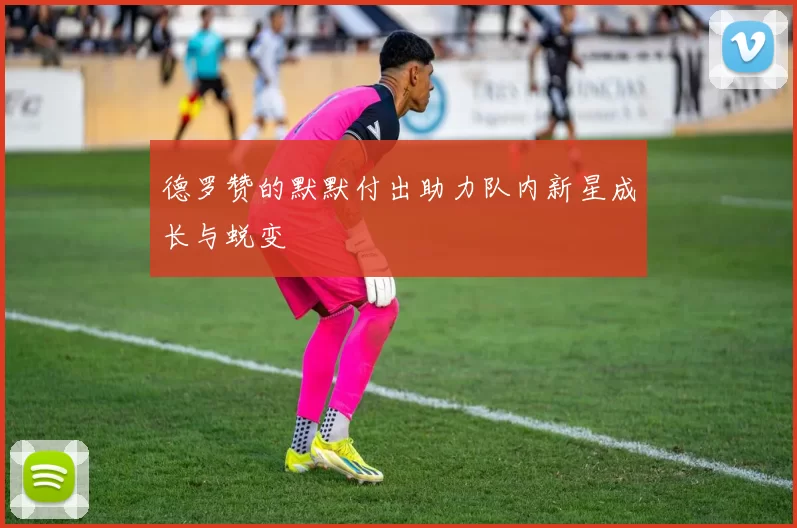 德罗赞的默默付出助力队内新星成长与蜕变