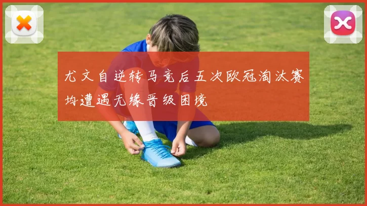 尤文自逆转马竞后五次欧冠淘汰赛均遭遇无缘晋级困境