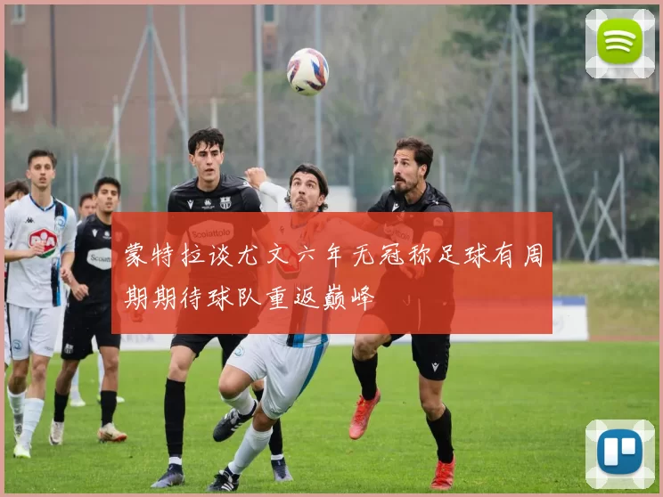 蒙特拉谈尤文六年无冠称足球有周期期待球队重返巅峰