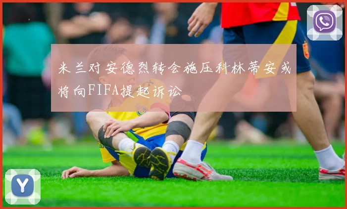 米兰对安德烈转会施压科林蒂安或将向FIFA提起诉讼