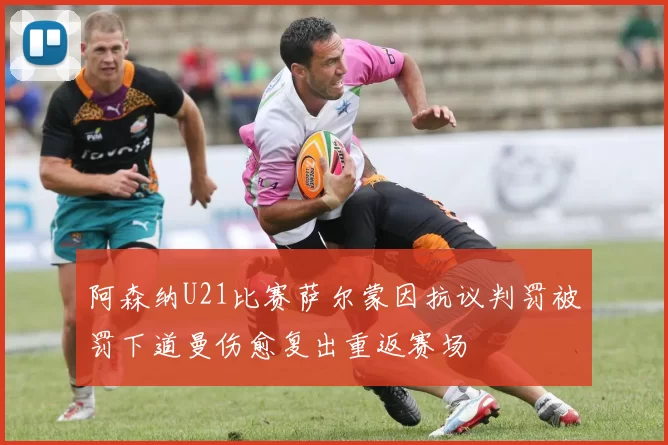 阿森纳U21比赛萨尔蒙因抗议判罚被罚下道曼伤愈复出重返赛场