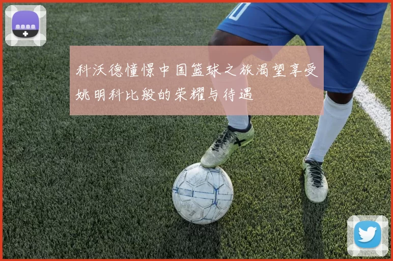 科沃德憧憬中国篮球之旅渴望享受姚明科比般的荣耀与待遇