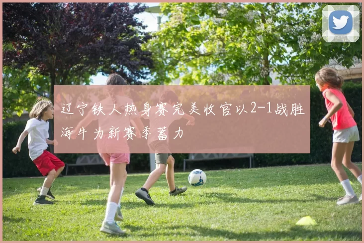 辽宁铁人热身赛完美收官以2-1战胜海牛为新赛季蓄力