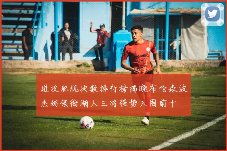 进攻犯规次数排行榜揭晓布伦森波杰姆领衔湖人三将强势入围前十