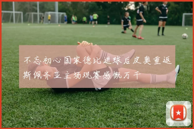 不忘初心国家德比进球后皮奥重返斯佩齐亚主场观赛感慨万千