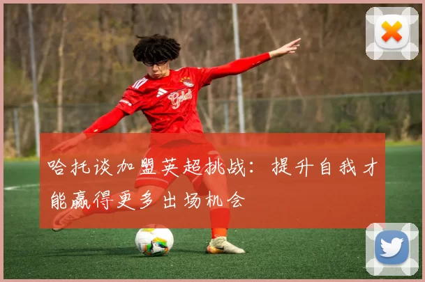 哈托谈加盟英超挑战：提升自我才能赢得更多出场机会
